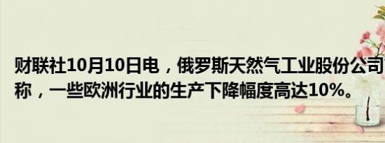 财联社10月10日电，俄罗斯天然气工业股份公司首席执行官称，一些欧洲行业的生产下降幅度高达10%。