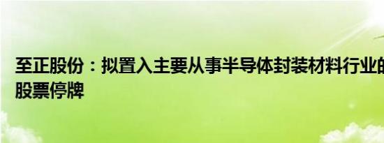 至正股份：拟置入主要从事半导体封装材料行业的相关资产 股票停牌