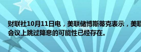 财联社10月11日电，美联储博斯蒂克表示，美联储在11月会议上跳过降息的可能性已经存在。