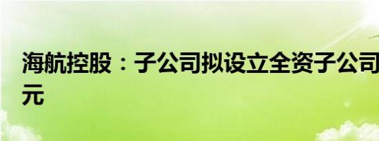海航控股：子公司拟设立全资子公司投资3亿元