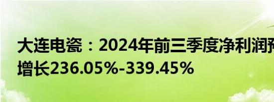 大连电瓷：2024年前三季度净利润预计同比增长236.05%-339.45%
