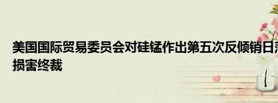 美国国际贸易委员会对硅锰作出第五次反倾销日落复审产业损害终裁