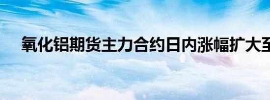 氧化铝期货主力合约日内涨幅扩大至6%