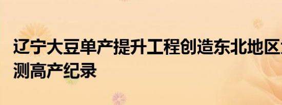 辽宁大豆单产提升工程创造东北地区大面积实测高产纪录