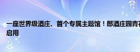 一座世界级酒庄、首个专属主题馆！郎酒庄园青花郎主题馆启用