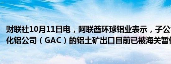 财联社10月11日电，阿联酋环球铝业表示，子公司几内亚氧化铝公司（GAC）的铝土矿出口目前已被海关暂停。