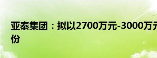 亚泰集团：拟以2700万元-3000万元回购股份