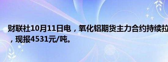 财联社10月11日电，氧化铝期货主力合约持续拉升涨超4%，现报4531元/吨。