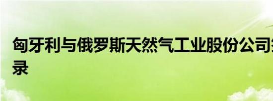 匈牙利与俄罗斯天然气工业股份公司签署备忘录
