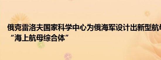 俄克雷洛夫国家科学中心为俄海军设计出新型航母项目概念“海上航母综合体”