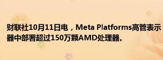 财联社10月11日电，Meta Platforms高管表示，已在服务器中部署超过150万颗AMD处理器。