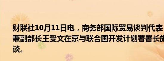 财联社10月11日电，商务部国际贸易谈判代表（正部长级）兼副部长王受文在京与联合国开发计划署署长施泰纳举行会谈。