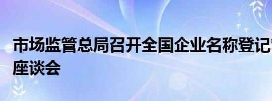 市场监管总局召开全国企业名称登记管理工作座谈会