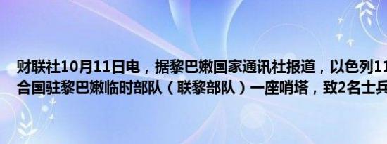 财联社10月11日电，据黎巴嫩国家通讯社报道，以色列11日袭击了联合国驻黎巴嫩临时部队（联黎部队）一座哨塔，致2名士兵受伤。
