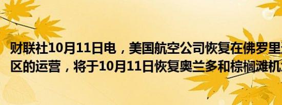 财联社10月11日电，美国航空公司恢复在佛罗里达州部分地区的运营，将于10月11日恢复奥兰多和棕榈滩机场的航班。