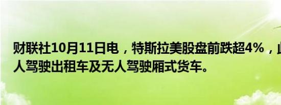 财联社10月11日电，特斯拉美股盘前跌超4%，此前推出无人驾驶出租车及无人驾驶厢式货车。