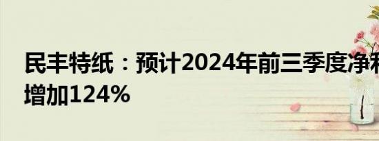 民丰特纸：预计2024年前三季度净利润同比增加124%