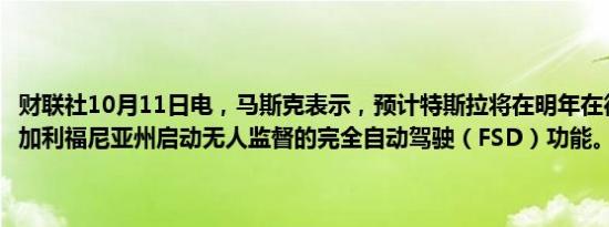 财联社10月11日电，马斯克表示，预计特斯拉将在明年在德克萨斯州和加利福尼亚州启动无人监督的完全自动驾驶（FSD）功能。