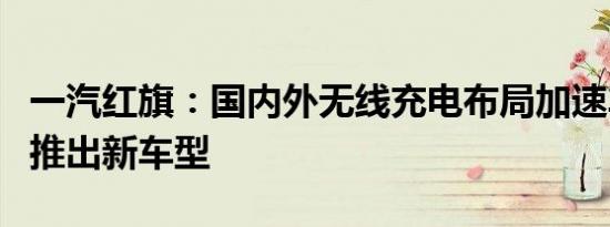 一汽红旗：国内外无线充电布局加速车企竞相推出新车型