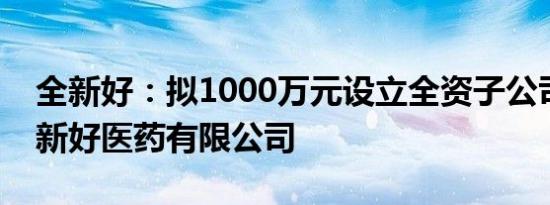 全新好：拟1000万元设立全资子公司浙江全新好医药有限公司