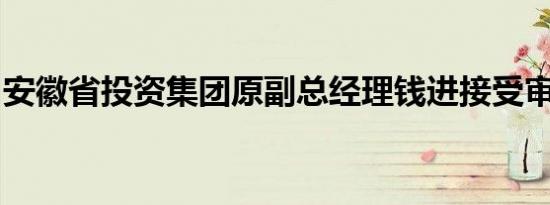 安徽省投资集团原副总经理钱进接受审查调查