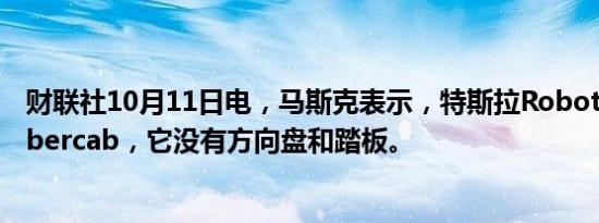 财联社10月11日电，马斯克表示，特斯拉Robotaxi名为Cybercab，它没有方向盘和踏板。