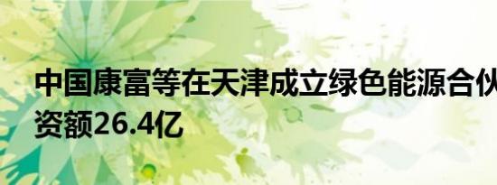 中国康富等在天津成立绿色能源合伙企业 出资额26.4亿