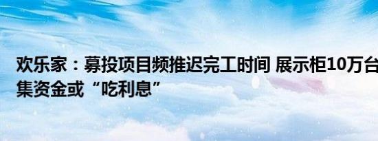 欢乐家：募投项目频推迟完工时间 展示柜10万台变1万台募集资金或“吃利息”