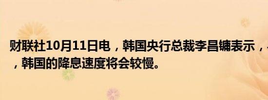 财联社10月11日电，韩国央行总裁李昌镛表示，与美国相比，韩国的降息速度将会较慢。