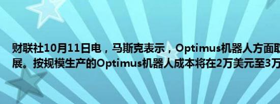 财联社10月11日电，马斯克表示，Optimus机器人方面取得了很大进展。按规模生产的Optimus机器人成本将在2万美元至3万美元之间。