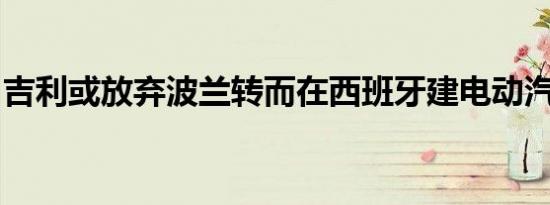 吉利或放弃波兰转而在西班牙建电动汽车工厂