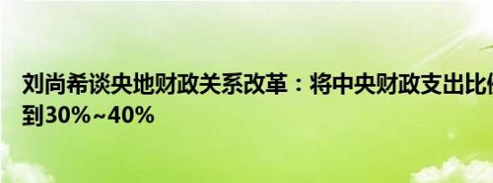 刘尚希谈央地财政关系改革：将中央财政支出比例至少提高到30%~40%