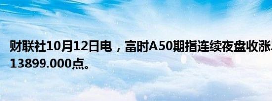 财联社10月12日电，富时A50期指连续夜盘收涨2.33%，报13899.000点。