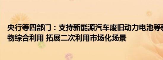 央行等四部门：支持新能源汽车废旧动力电池等新兴固体废物综合利用 拓展二次利用市场化场景