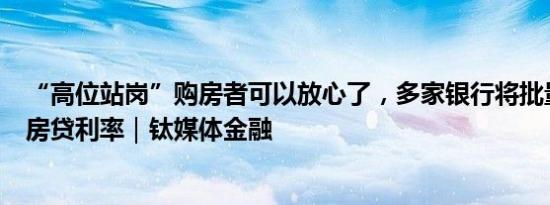 “高位站岗”购房者可以放心了，多家银行将批量调整存量房贷利率｜钛媒体金融