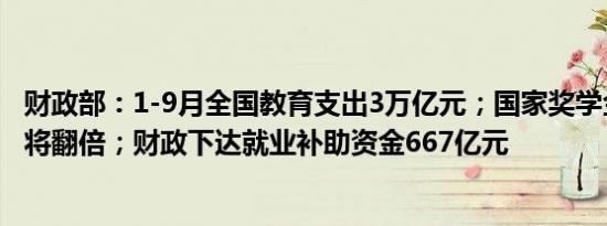 财政部：1-9月全国教育支出3万亿元；国家奖学金奖励名额将翻倍；财政下达就业补助资金667亿元