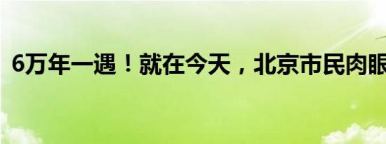 6万年一遇！就在今天，北京市民肉眼可见！