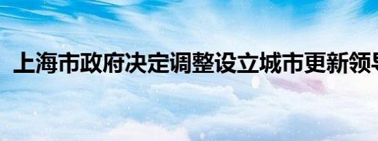 上海市政府决定调整设立城市更新领导小组
