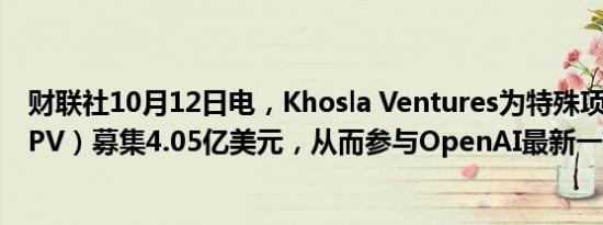 财联社10月12日电，Khosla Ventures为特殊项目公司（SPV）募集4.05亿美元，从而参与OpenAI最新一轮融资。