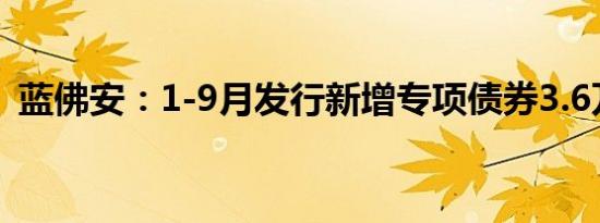 蓝佛安：1-9月发行新增专项债券3.6万亿元