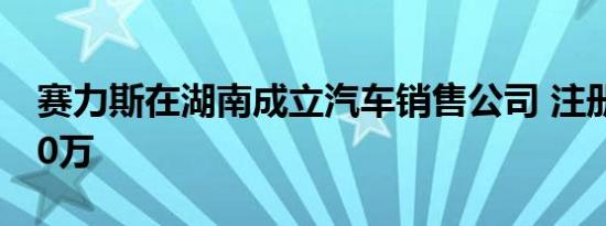 赛力斯在湖南成立汽车销售公司 注册资本300万