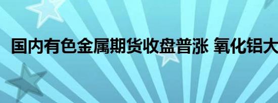 国内有色金属期货收盘普涨 氧化铝大涨6%