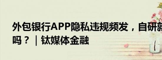 外包银行APP隐私违规频发，自研就能解决吗？｜钛媒体金融