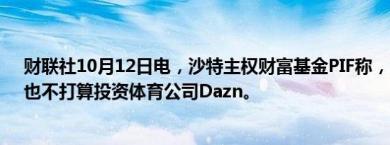 财联社10月12日电，沙特主权财富基金PIF称，没有磋商、也不打算投资体育公司Dazn。