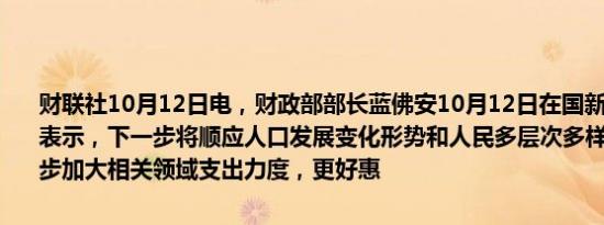 财联社10月12日电，财政部部长蓝佛安10月12日在国新办新闻发布上表示，下一步将顺应人口发展变化形势和人民多层次多样化需求，进一步加大相关领域支出力度，更好惠