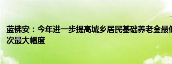 蓝佛安：今年进一步提高城乡居民基础养老金最低标准 为历次最大幅度