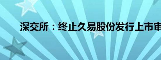 深交所：终止久易股份发行上市审核