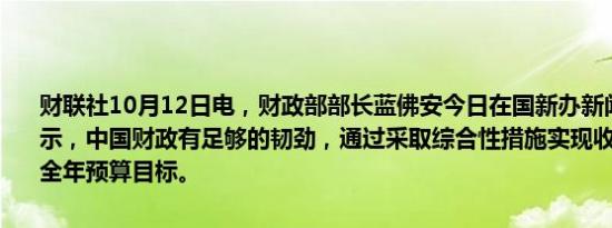 财联社10月12日电，财政部部长蓝佛安今日在国新办新闻发布会上表示，中国财政有足够的韧劲，通过采取综合性措施实现收支平稳，完成全年预算目标。