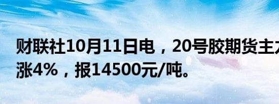 财联社10月11日电，20号胶期货主力合约大涨4%，报14500元/吨。