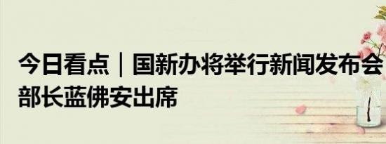 今日看点｜国新办将举行新闻发布会，财政部部长蓝佛安出席